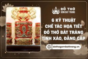 6 kỹ thuật chế tác đồ thờ Bát Tràng đẳng cấp, tinh xảo